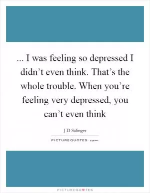 ... I was feeling so depressed I didn’t even think. That’s the whole trouble. When you’re feeling very depressed, you can’t even think Picture Quote #1