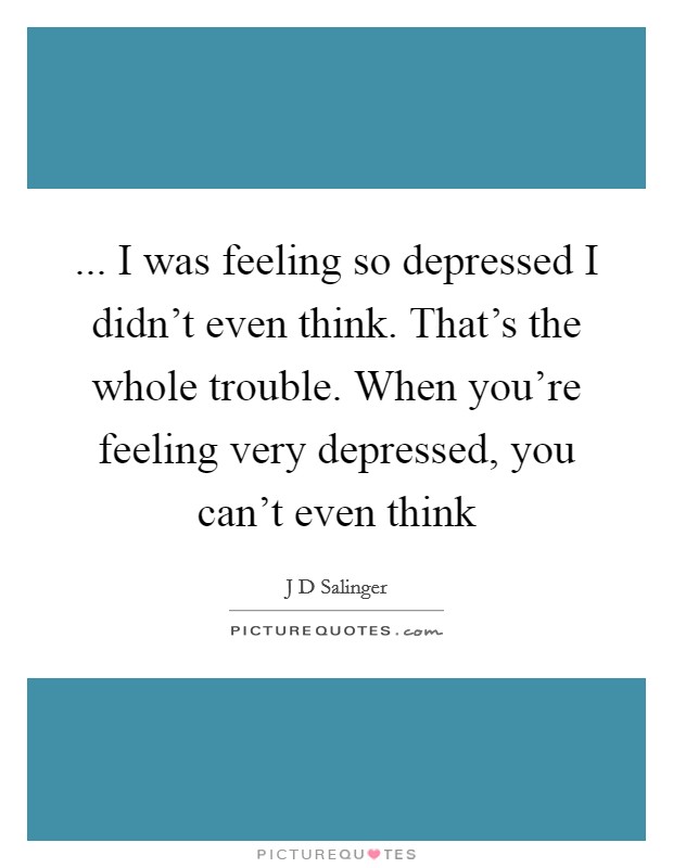 ... I was feeling so depressed I didn't even think. That's the whole trouble. When you're feeling very depressed, you can't even think Picture Quote #1