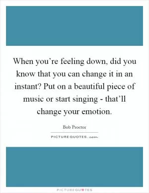 When you’re feeling down, did you know that you can change it in an instant? Put on a beautiful piece of music or start singing - that’ll change your emotion Picture Quote #1