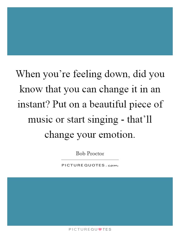 When you're feeling down, did you know that you can change it in an instant? Put on a beautiful piece of music or start singing - that'll change your emotion. Picture Quote #1