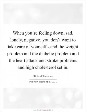 When you’re feeling down, sad, lonely, negative, you don’t want to take care of yourself - and the weight problem and the diabetic problem and the heart attack and stroke problems and high cholesterol set in Picture Quote #1