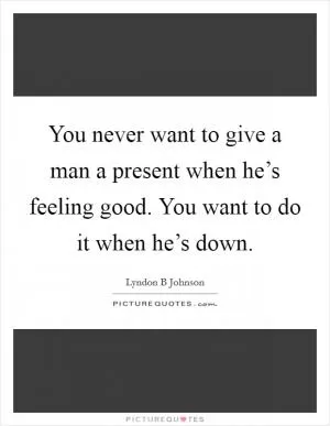 You never want to give a man a present when he’s feeling good. You want to do it when he’s down Picture Quote #1