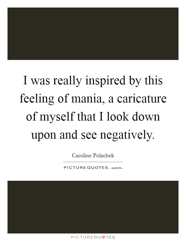 I was really inspired by this feeling of mania, a caricature of myself that I look down upon and see negatively. Picture Quote #1