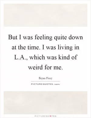 But I was feeling quite down at the time. I was living in L.A., which was kind of weird for me Picture Quote #1
