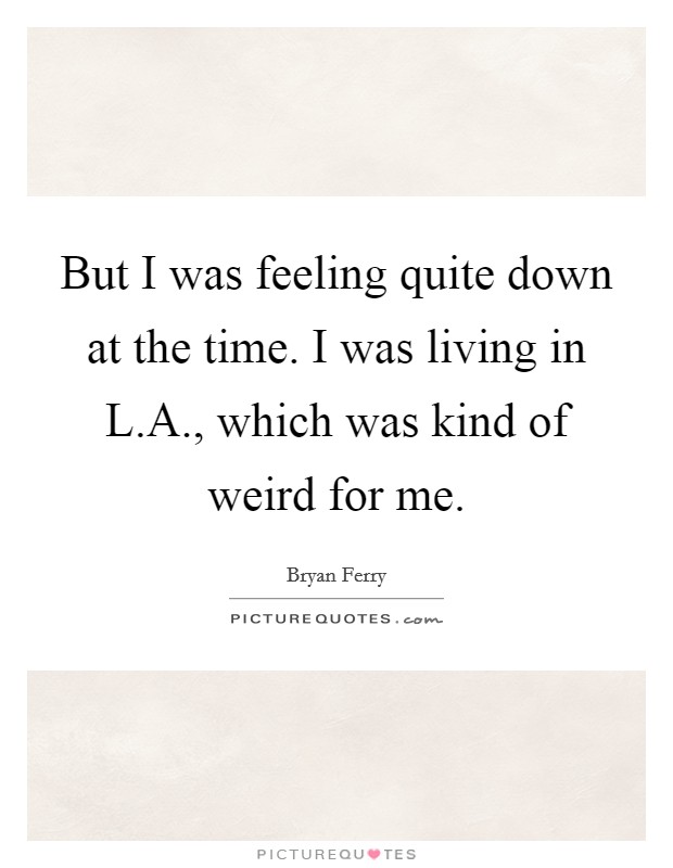 But I was feeling quite down at the time. I was living in L.A., which was kind of weird for me. Picture Quote #1