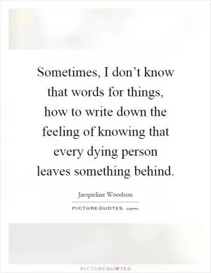 Sometimes, I don’t know that words for things, how to write down the feeling of knowing that every dying person leaves something behind Picture Quote #1