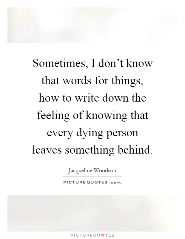 Sometimes, I don't know that words for things, how to write down the feeling of knowing that every dying person leaves something behind. Picture Quote #1