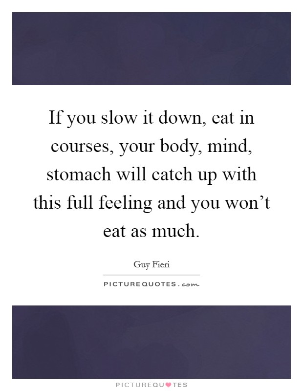 If you slow it down, eat in courses, your body, mind, stomach will catch up with this full feeling and you won't eat as much. Picture Quote #1