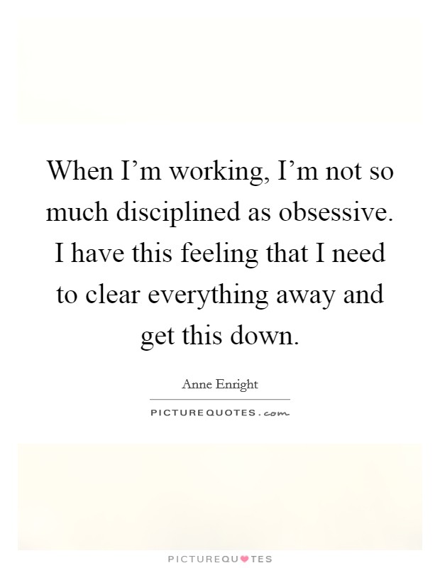 When I'm working, I'm not so much disciplined as obsessive. I have this feeling that I need to clear everything away and get this down. Picture Quote #1