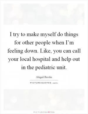 I try to make myself do things for other people when I’m feeling down. Like, you can call your local hospital and help out in the pediatric unit Picture Quote #1