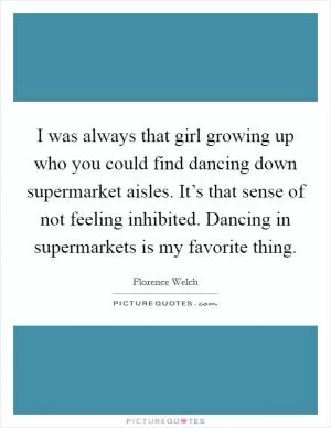 I was always that girl growing up who you could find dancing down supermarket aisles. It’s that sense of not feeling inhibited. Dancing in supermarkets is my favorite thing Picture Quote #1