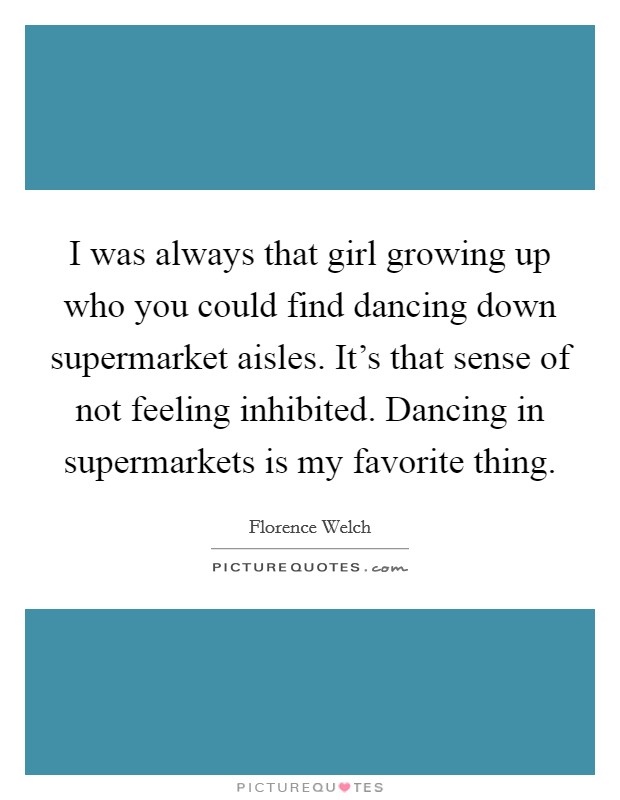 I was always that girl growing up who you could find dancing down supermarket aisles. It's that sense of not feeling inhibited. Dancing in supermarkets is my favorite thing. Picture Quote #1