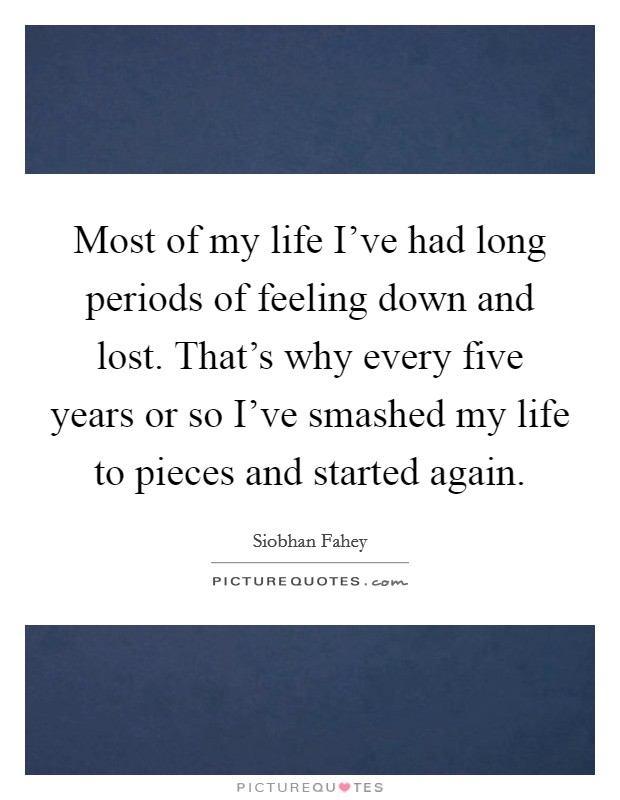 Most of my life I've had long periods of feeling down and lost. That's why every five years or so I've smashed my life to pieces and started again. Picture Quote #1