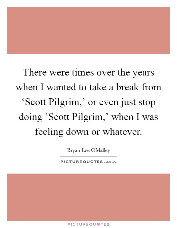 There were times over the years when I wanted to take a break from ‘Scott Pilgrim,' or even just stop doing ‘Scott Pilgrim,' when I was feeling down or whatever. Picture Quote #1