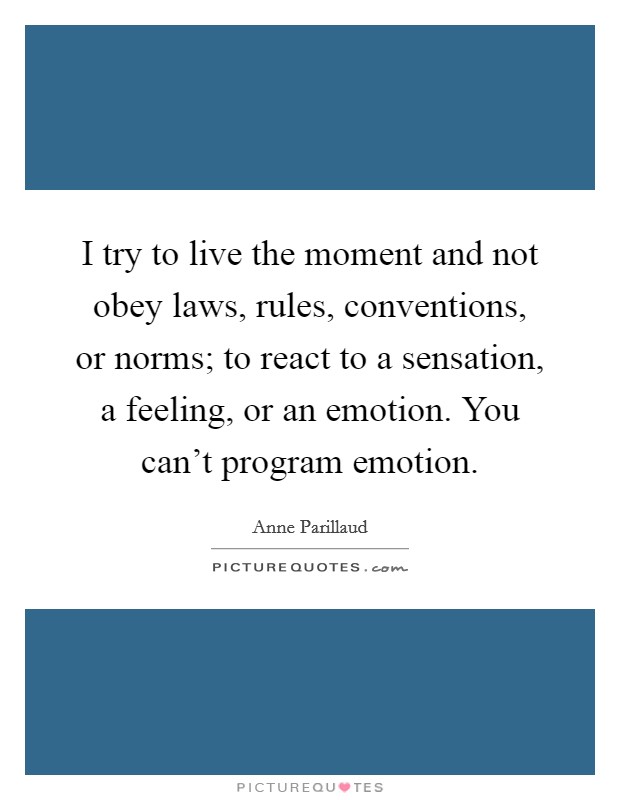 I try to live the moment and not obey laws, rules, conventions, or norms; to react to a sensation, a feeling, or an emotion. You can't program emotion. Picture Quote #1