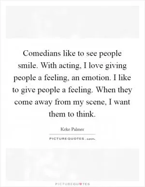 Comedians like to see people smile. With acting, I love giving people a feeling, an emotion. I like to give people a feeling. When they come away from my scene, I want them to think Picture Quote #1