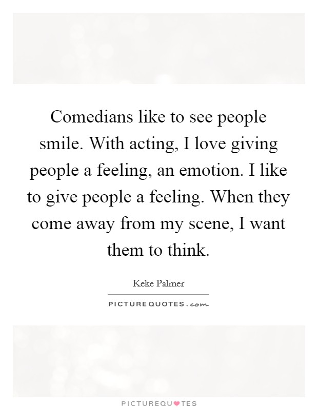 Comedians like to see people smile. With acting, I love giving people a feeling, an emotion. I like to give people a feeling. When they come away from my scene, I want them to think. Picture Quote #1
