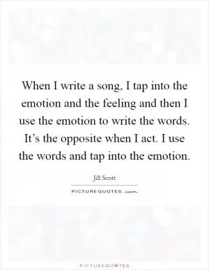 When I write a song, I tap into the emotion and the feeling and then I use the emotion to write the words. It’s the opposite when I act. I use the words and tap into the emotion Picture Quote #1