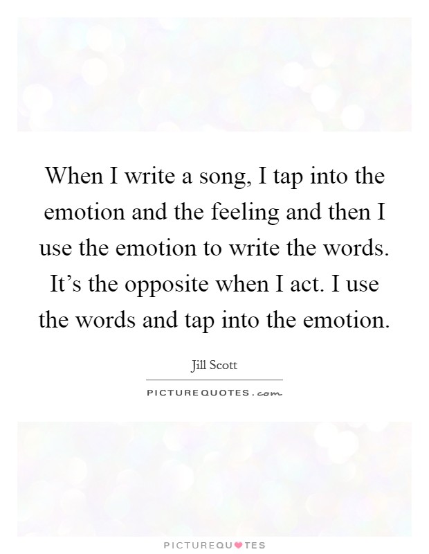 When I write a song, I tap into the emotion and the feeling and then I use the emotion to write the words. It's the opposite when I act. I use the words and tap into the emotion. Picture Quote #1