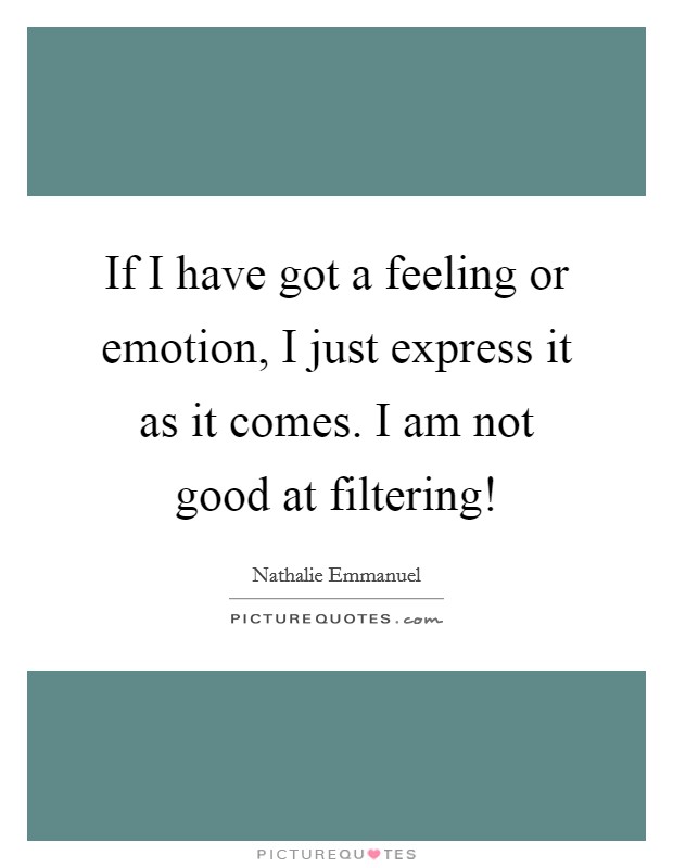If I have got a feeling or emotion, I just express it as it comes. I am not good at filtering! Picture Quote #1