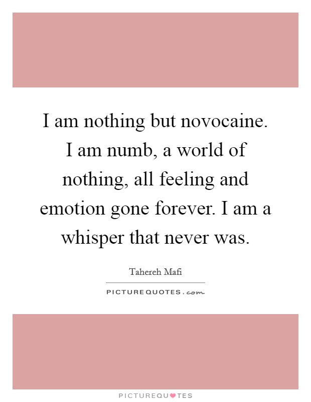 I am nothing but novocaine. I am numb, a world of nothing, all feeling and emotion gone forever. I am a whisper that never was. Picture Quote #1