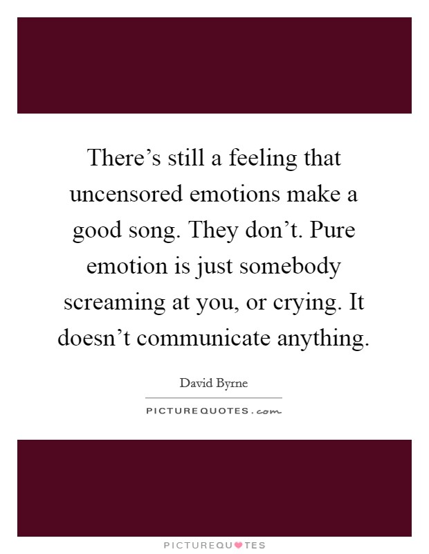 There's still a feeling that uncensored emotions make a good song. They don't. Pure emotion is just somebody screaming at you, or crying. It doesn't communicate anything. Picture Quote #1