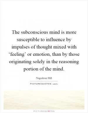 The subconscious mind is more susceptible to influence by impulses of thought mixed with ‘feeling’ or emotion, than by those originating solely in the reasoning portion of the mind Picture Quote #1