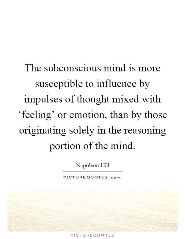 The subconscious mind is more susceptible to influence by impulses of thought mixed with ‘feeling' or emotion, than by those originating solely in the reasoning portion of the mind. Picture Quote #1