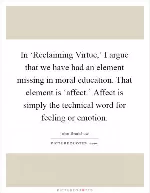 In ‘Reclaiming Virtue,’ I argue that we have had an element missing in moral education. That element is ‘affect.’ Affect is simply the technical word for feeling or emotion Picture Quote #1