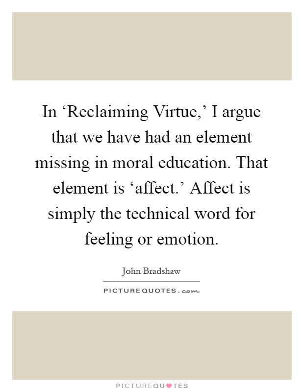 In ‘Reclaiming Virtue,' I argue that we have had an element missing in moral education. That element is ‘affect.' Affect is simply the technical word for feeling or emotion. Picture Quote #1