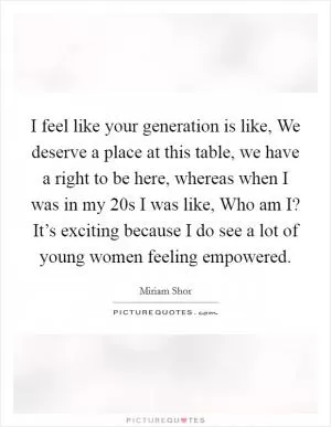 I feel like your generation is like, We deserve a place at this table, we have a right to be here, whereas when I was in my 20s I was like, Who am I? It’s exciting because I do see a lot of young women feeling empowered Picture Quote #1