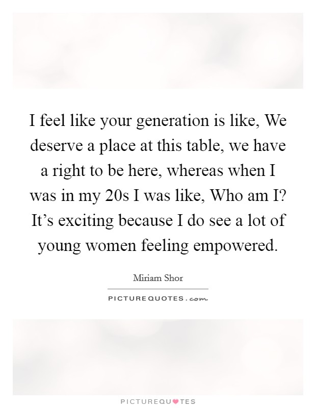 I feel like your generation is like, We deserve a place at this table, we have a right to be here, whereas when I was in my 20s I was like, Who am I? It's exciting because I do see a lot of young women feeling empowered. Picture Quote #1