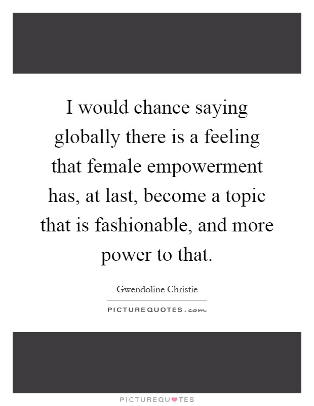 I would chance saying globally there is a feeling that female empowerment has, at last, become a topic that is fashionable, and more power to that. Picture Quote #1