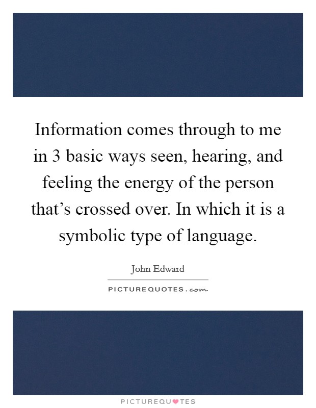 Information comes through to me in 3 basic ways seen, hearing, and feeling the energy of the person that's crossed over. In which it is a symbolic type of language. Picture Quote #1