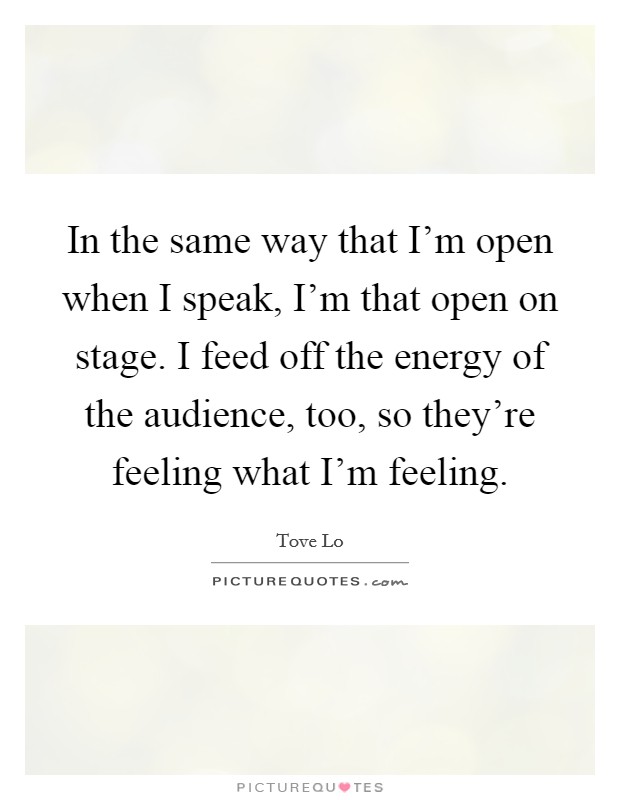 In the same way that I'm open when I speak, I'm that open on stage. I feed off the energy of the audience, too, so they're feeling what I'm feeling. Picture Quote #1