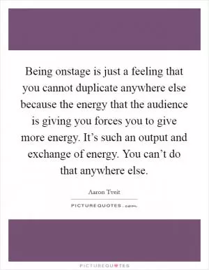 Being onstage is just a feeling that you cannot duplicate anywhere else because the energy that the audience is giving you forces you to give more energy. It’s such an output and exchange of energy. You can’t do that anywhere else Picture Quote #1