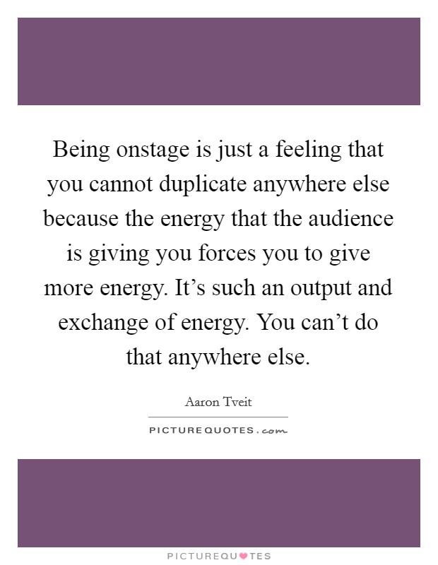 Being onstage is just a feeling that you cannot duplicate anywhere else because the energy that the audience is giving you forces you to give more energy. It's such an output and exchange of energy. You can't do that anywhere else. Picture Quote #1