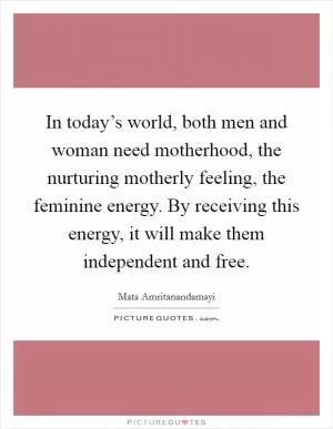 In today’s world, both men and woman need motherhood, the nurturing motherly feeling, the feminine energy. By receiving this energy, it will make them independent and free Picture Quote #1