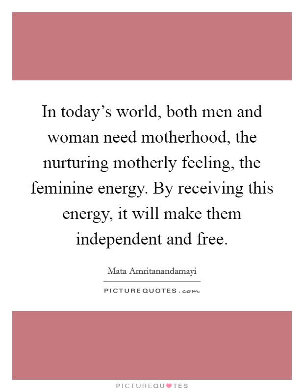 In today's world, both men and woman need motherhood, the nurturing motherly feeling, the feminine energy. By receiving this energy, it will make them independent and free. Picture Quote #1