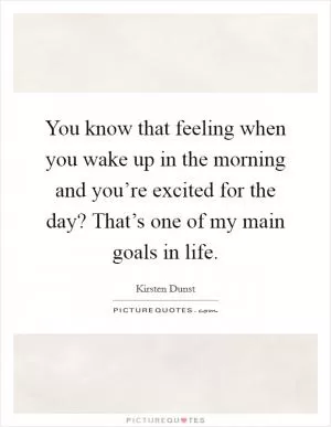 You know that feeling when you wake up in the morning and you’re excited for the day? That’s one of my main goals in life Picture Quote #1