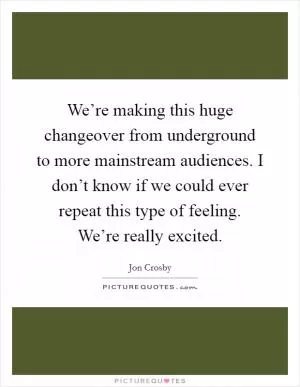 We’re making this huge changeover from underground to more mainstream audiences. I don’t know if we could ever repeat this type of feeling. We’re really excited Picture Quote #1