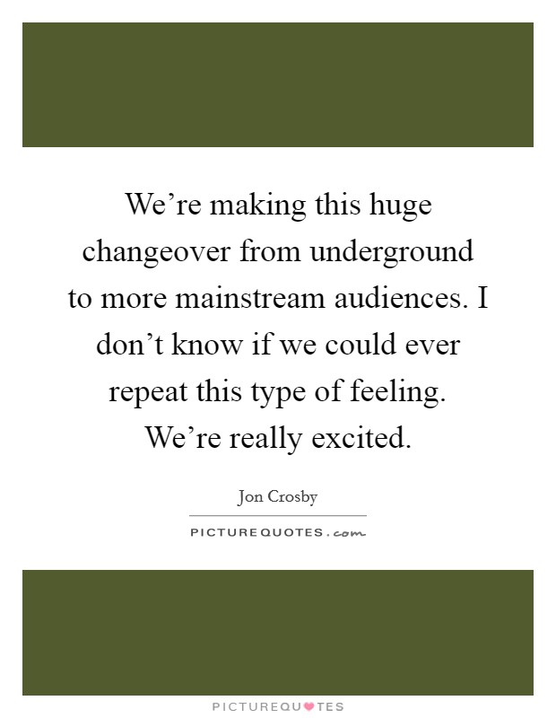 We're making this huge changeover from underground to more mainstream audiences. I don't know if we could ever repeat this type of feeling. We're really excited. Picture Quote #1