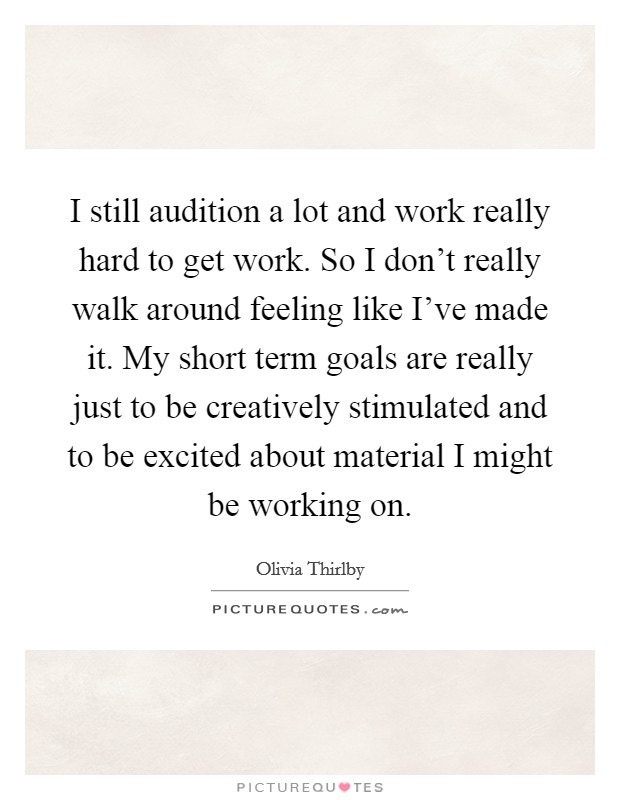 I still audition a lot and work really hard to get work. So I don't really walk around feeling like I've made it. My short term goals are really just to be creatively stimulated and to be excited about material I might be working on. Picture Quote #1