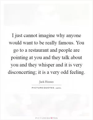 I just cannot imagine why anyone would want to be really famous. You go to a restaurant and people are pointing at you and they talk about you and they whisper and it is very disconcerting; it is a very odd feeling Picture Quote #1
