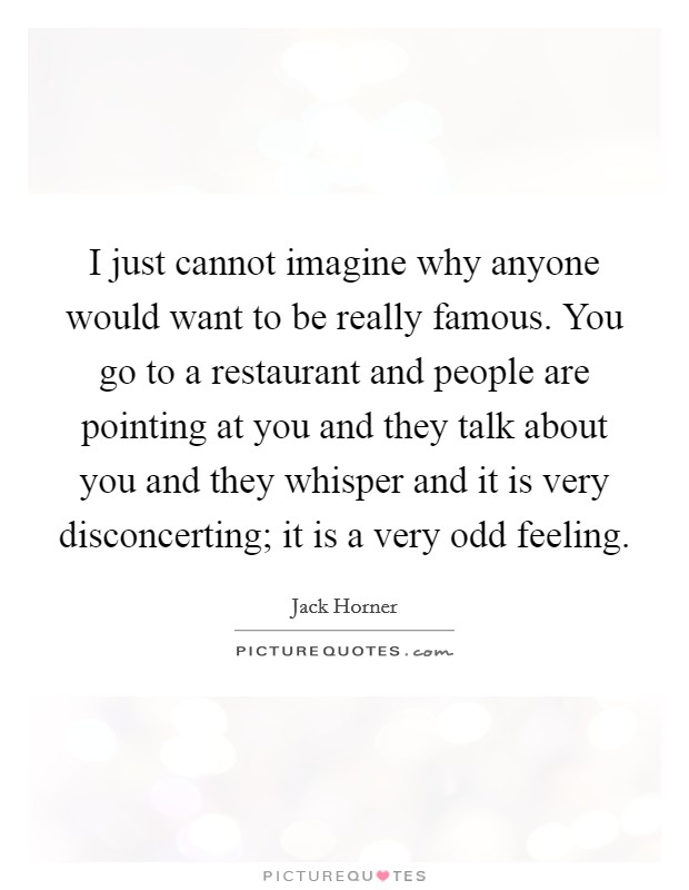 I just cannot imagine why anyone would want to be really famous. You go to a restaurant and people are pointing at you and they talk about you and they whisper and it is very disconcerting; it is a very odd feeling. Picture Quote #1