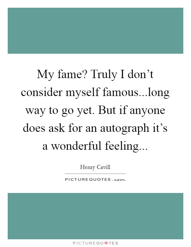 My fame? Truly I don't consider myself famous...long way to go yet. But if anyone does ask for an autograph it's a wonderful feeling... Picture Quote #1