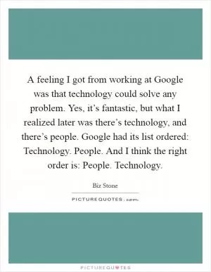 A feeling I got from working at Google was that technology could solve any problem. Yes, it’s fantastic, but what I realized later was there’s technology, and there’s people. Google had its list ordered: Technology. People. And I think the right order is: People. Technology Picture Quote #1