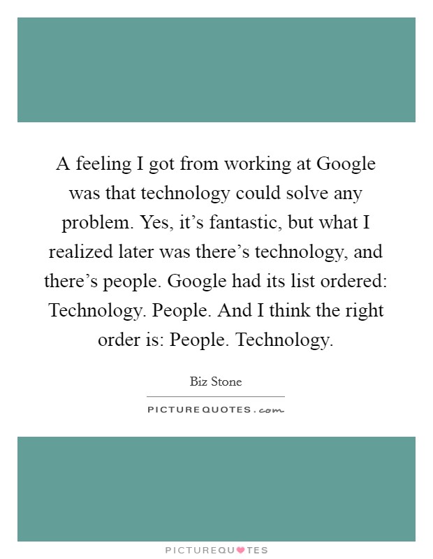 A feeling I got from working at Google was that technology could solve any problem. Yes, it's fantastic, but what I realized later was there's technology, and there's people. Google had its list ordered: Technology. People. And I think the right order is: People. Technology. Picture Quote #1