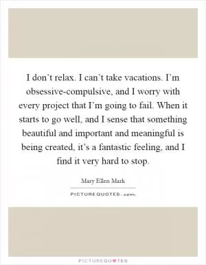 I don’t relax. I can’t take vacations. I’m obsessive-compulsive, and I worry with every project that I’m going to fail. When it starts to go well, and I sense that something beautiful and important and meaningful is being created, it’s a fantastic feeling, and I find it very hard to stop Picture Quote #1