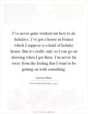 I’ve never quite worked out how to do holidays. I’ve got a house in France which I suppose is a kind of holiday house. But it’s really only so I can go on drawing when I get there. I’m never far away from the feeling that I want to be getting on with something Picture Quote #1